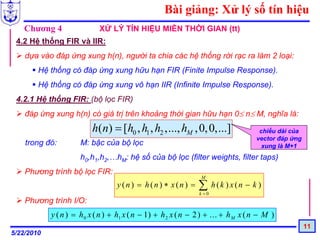 Bài giảng: Xử lý số tín hiệu
   Chương 4                  XỬ LÝ TÍN HIỆU MIỀN THỜI GIAN (tt)
 4.2 Hệ thống FIR và IIR:
    dựa vào đáp ứng xung h(n), người ta chia các hệ thống rời rạc ra làm 2 loại:
        Hệ thống có đáp ứng xung hữu hạn FIR (Finite Impulse Response).
        Hệ thống có đáp ứng xung vô hạn IIR (Infinite Impulse Response).
 4.2.1 Hệ thống FIR: (bộ lọc FIR)
    đáp ứng xung h(n) có giá trị trên khoảng thời gian hữu hạn 0≤ n≤ M, nghĩa là:
                          h(n) = [h0 , h1 , h2 ,..., hM , 0, 0,...]                  chiều dài của
                                                                                    vector đáp ứng
    trong đó:         M: bậc của bộ lọc                                               xung là M+1
                      h0,h1,h2,…hM: hệ số của bộ lọc (filter weights, filter taps)
    Phương trình bộ lọc FIR:
                                                                 M
                                   y (n) = h(n) ∗ x(n) =        ∑ h(k ) x(n − k )
                                                                k =0
    Phương trình I/O:
            y ( n ) = h 0 x ( n ) + h1 x ( n − 1) + h 2 x ( n − 2 ) + ... + h M x ( n − M )
                                                                                                     11
5/22/2010
 