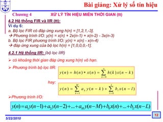 Bài giảng: Xử lý số tín hiệu
   Chương 4              XỬ LÝ TÍN HIỆU MIỀN THỜI GIAN (tt)
 4.2 Hệ thống FIR và IIR (tt):
 Ví dụ 6:
 a. Bộ lọc FIR có đáp ứng xung h(n) = [1,2,1,-3].
    Phương trình I/O: y(n) = x(n) + 2x(n-1) + x(n-2) - 3x(n-3)
 b. Bộ lọc FIR phương trình I/O: y(n) = x(n) - x(n-4)
    đáp ứng xung của bộ lọc h(n) = [1,0,0,0,-1].
 4.2.1 Hệ thống IIR: (bộ lọc IIR)
    có khoảng thời gian đáp ứng xung h(n) vô hạn.
    Phương trình bộ lọc IIR:                                ∞
                               y (n) = h(n) ∗ x(n) =       ∑ h(k ) x(n − k )
                                                           k =0

                       hay:
                                         M                         L
                               y (n) =   ∑
                                         k =1
                                                ak y (n − k ) +   ∑
                                                                  l=0
                                                                        bl x ( n − l )
   Phương trình I/O:

   y(n) = a1 y(n −1) + a2 y(n − 2) +... + aM y(n − M) + b0 x(n) + ... + bL x(n − L)
                                                                                         12
5/22/2010
 