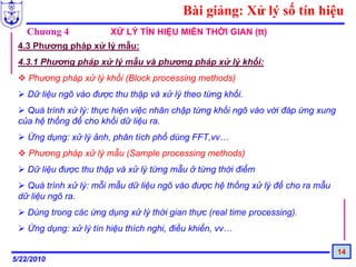 Bài giảng: Xử lý số tín hiệu
   Chương 4              XỬ LÝ TÍN HIỆU MIỀN THỜI GIAN (tt)
 4.3 Phương pháp xử lý mẫu:
 4.3.1 Phương pháp xử lý mẫu và phương pháp xử lý khối:
    Phương pháp xử lý khối (Block processing methods)
    Dữ liệu ngõ vào được thu thập và xử lý theo từng khối.
   Quá trình xử lý: thực hiện việc nhân chập từng khối ngõ vào với đáp ứng xung
 của hệ thống để cho khối dữ liệu ra.
    Ứng dụng: xử lý ảnh, phân tích phổ dùng FFT,vv…
    Phương pháp xử lý mẫu (Sample processing methods)
    Dữ liệu được thu thập và xử lý từng mẫu ở từng thời điểm
   Quá trình xử lý: mỗi mẫu dữ liệu ngõ vào được hệ thống xử lý để cho ra mẫu
 dữ liệu ngõ ra.
    Dùng trong các ứng dụng xử lý thời gian thực (real time processing).
    Ứng dụng: xử lý tín hiệu thích nghi, điều khiển, vv…

                                                                                  14
5/22/2010
 