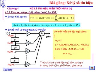 Bài giảng: Xử lý số tín hiệu
   Chương 4                      XỬ LÝ TÍN HIỆU MIỀN THỜI GIAN (tt)
 4.3.2 Phương pháp xử lý mẫu cho bộ lọc FIR:
                                                                M
    Bộ lọc FIR bậc M:            y (n) = h(n) ∗ x(n) =          ∑ h(k ) x(n − k )
                                                                k =0


            y ( n ) = h 0 x ( n ) + h1 x ( n − 1) + h 2 x ( n − 2 ) + ... + h M x ( n − M )
    Sơ đồ khối và thuật toán xử lý mẫu:
                                                            Với mỗi mẫu dữ liệu ngõ vào x:
  x(n)               h0            +
     ω0(n)
                                                   y(n)     {
             Z-1                                                ω0 = x;
    ω1(n)                   h1
                                                                y = h0ω0+h1ω1+h2 ω2+… +hMωM;
             Z-1
                                                                For i = M,M -1,M -2,…,1 do
    ω2(n)                   h2
                                                                          ωi = ωi -1;
                                                            }
             Z-1
                                            Trước khi xử lý dữ liệu ngõ vào, các giá
    ωM(n)                  hM
                                            trị trạng thái nội ωi phải được gán zeros
                                                                                               15
5/22/2010
 
