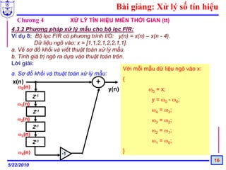 Bài giảng: Xử lý số tín hiệu
   Chương 4               XỬ LÝ TÍN HIỆU MIỀN THỜI GIAN (tt)
 4.3.2 Phương pháp xử lý mẫu cho bộ lọc FIR:
 Ví dụ 8: Bộ lọc FIR có phương trình I/O: y(n) = x(n) – x(n - 4).
           Dữ liệu ngõ vào: x = [1,1,2,1,2,2,1,1].
 a. Vẽ sơ đồ khối và viết thuật toán xử lý mẫu.
 b. Tính giá trị ngõ ra dựa vào thuật toán trên.
 Lời giải:
                                                Với mỗi mẫu dữ liệu ngõ vào x:
 a. Sơ đồ khối và thuật toán xử lý mẫu:
 x(n)                               +           {
    ω0(n)
                                         y(n)            ω0 = x;
            Z-1
                                                         y = ω0 - ω4;
    ω1(n)
            Z-1                                          ω4 = ω3;
    ω2(n)                                                ω3 = ω2;
            Z-1
                                                         ω2 = ω1;
    ω3(n)
            Z-1                                          ω1 = ω0;

    ω4(n)            -1
                                              }
                                                                                 16
5/22/2010
 