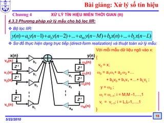 Bài giảng: Xử lý số tín hiệu
    Chương 4                 XỬ LÝ TÍN HIỆU MIỀN THỜI GIAN (tt)
  4.3.3 Phương pháp xử lý mẫu cho bộ lọc IIR:
        Bộ lọc IIR:
    y(n) = a1 y(n −1) + a2 y(n − 2) +... + aM y(n − M) + b0 x(n) + ... + bL x(n − L)
        Sơ đồ thực hiện dạng trực tiếp (direct-form realization) và thuật toán xử lý mẫu:
                                                          Với mỗi mẫu dữ liệu ngõ vào x:
   x(n)                                             y(n) {
v0(n)                 b0                          ω0(n)
        Z-1                                                   v0 = x;
                                            Z-1
v1(n)                 b1                          ω1(n)   ω0 = a1ω1+ a2 ω2 +…
                                       a1
        Z-1                                 Z-1
v2(n)                                                             + b0v0 + b1v1 +…+ bLvL ;
                       b2                      ω2(n)
                                       a2                      y = ω0 ;
                                                              ωi = ωi -1; i = M,M -1,…,1
        Z-1                                 Z-1
                                                              vi = vi -1; i = L,L-1,…,1
vL(n)                                         ωM(n)
                      bL               aM                 }
                                                                                             18
5/22/2010
 