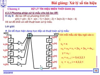 Bài giảng: Xử lý số tín hiệu
    Chương 4               XỬ LÝ TÍN HIỆU MIỀN THỜI GIAN (tt)
  4.3.3 Phương pháp xử lý mẫu cho bộ lọc IIR:
  Ví dụ 9: Bộ lọc IIR có phương trình I/O:
           y(n) = y(n - 5) + x(n - 1) + 2x(n - 2) + 3x(n-3) + 4x(n - 4)
  Vẽ sơ đồ khối và viết thuật toán xử lý mẫu.
  Lời giải:
    Sơ đồ thực hiện dạng trực tiếp và thuật toán xử lý mẫu:
x(n)                                          y(n) Với mỗi mẫu dữ liệu ngõ vào x:
v0(n)                                            ω0(n)
        Z-1                                Z-1
                                                         {
v1(n)                                            ω1(n)       v0 = x;
                 1
        Z-1                                Z-1
                                                 ω2(n)       ω0 = ω5 + v1 + 2v2 + 3v3 + 4v4 ;
v2(n)
                 2
        Z-1                                Z-1                y = ω0 ;
v3(n)                                            ω3(n)
                                                             ωi = ωi -1; i = 5,4,3,2,1
                 3                         Z-1
        Z-1                                      ω4(n)       vi = vi -1; i = 4,3,2,1
v4(n)                                      Z-1
                 4                 1                     }
                                                 ω5(n)
                                                                                                19
5/22/2010
 