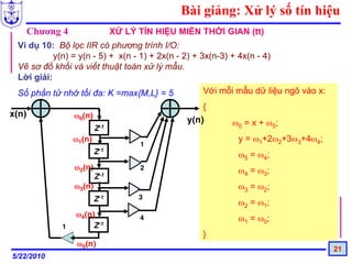 Bài giảng: Xử lý số tín hiệu
       Chương 4                 XỬ LÝ TÍN HIỆU MIỀN THỜI GIAN (tt)
 Ví dụ 10: Bộ lọc IIR có phương trình I/O:
           y(n) = y(n - 5) + x(n - 1) + 2x(n - 2) + 3x(n-3) + 4x(n - 4)
 Vẽ sơ đồ khối và viết thuật toán xử lý mẫu.
 Lời giải:
 Số phần tử nhớ tối đa: K =max{M,L} = 5              Với mỗi mẫu dữ liệu ngõ vào x:
                                                     {
x(n)              ω0(n)
                                                 y(n)       ω0 = x + ω5;
                          Z-1
                  ω1(n)                                       y = ω1+2ω2+3ω3+4ω4;
                                      1
                          Z-1                                 ω5 = ω4;
                  ω2(n)               2                       ω4 = ω3;
                          Z-1
                  ω3(n)                                       ω3 = ω2;
                          Z-1         3
                                                              ω2 = ω1;
                  ω4(n)               4                       ω1 = ω0;
             1        Z-1
                                                     }
                   ω5(n)
                                                                                      21
5/22/2010
 