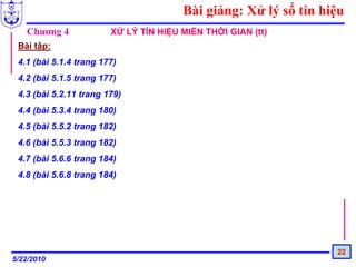 Bài giảng: Xử lý số tín hiệu
   Chương 4             XỬ LÝ TÍN HIỆU MIỀN THỜI GIAN (tt)
 Bài tập:
 4.1 (bài 5.1.4 trang 177)
 4.2 (bài 5.1.5 trang 177)
 4.3 (bài 5.2.11 trang 179)
 4.4 (bài 5.3.4 trang 180)
 4.5 (bài 5.5.2 trang 182)
 4.6 (bài 5.5.3 trang 182)
 4.7 (bài 5.6.6 trang 184)
 4.8 (bài 5.6.8 trang 184)




                                                                 22
5/22/2010
 