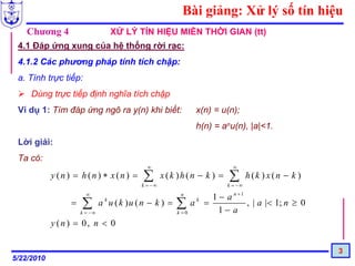 Bài giảng: Xử lý số tín hiệu
   Chương 4                   XỬ LÝ TÍN HIỆU MIỀN THỜI GIAN (tt)
 4.1 Đáp ứng xung của hệ thống rời rạc:
 4.1.2 Các phương pháp tính tích chập:
 a. Tính trực tiếp:
     Dùng trực tiếp định nghĩa tích chập
 Ví dụ 1: Tìm đáp ứng ngõ ra y(n) khi biết:           x(n) = u(n);
                                                      h(n) = anu(n), |a|<1.
 Lời giải:
 Ta có:
                                      ∞                           ∞
            y (n) = h(n) ∗ x(n) =    ∑
                                    k = −∞
                                             x(k )h(n − k ) =   ∑
                                                                k = −∞
                                                                         h(k ) x(n − k )
                      ∞                           n
                                                    1 − a n +1
                   = ∑ a u ( k )u ( n − k ) = ∑ a =
                          k                           k
                                                               , | a |< 1; n ≥ 0
                     k = −∞                   k =0    1− a
            y (n ) = 0, n < 0

                                                                                           3
5/22/2010
 
