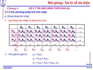 Bài giảng: Xử lý số tín hiệu
   Chương 4                 XỬ LÝ TÍN HIỆU MIỀN THỜI GIAN (tt)
 4.1.2 Các phương pháp tính tích chập:
 b. Dùng bảng tích chập:
     Lập bảng tích chập có dạng như sau:

              x0    x1    x2    x3    x4    x5    x6              …
        h0 h0x0 h0x1 h0x2 h0x3 h0x4 h0x5 h0x6                     …
        h1y0 h1x0 h1x1 h1x2 h1x3 h1x4 h1x5 h1x6                   …
        h2y1 h2x0 h2x1 h2x2 h2x3 h2x4 h2x5 h2x6                   …
        … y2 …      …     …     …     …     …     …               …
          y3     y4    y5    y6    y7    y8    y9    …
     Tính giá trị ngõ ra:      y0 = h0x0;
                               y1 = h1x0+ h0x1;
                               y2 = h2x0 + h1x1+ h0x2, vv…
                                                                         4
5/22/2010
 