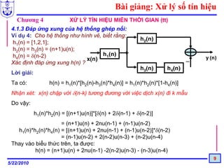 Bài giảng: Xử lý số tín hiệu
   Chương 4                 XỬ LÝ TÍN HIỆU MIỀN THỜI GIAN (tt)
 4.1.3 Đáp ứng xung của hệ thống ghép nối:
 Ví dụ 4: Cho hệ thống như hình vẽ, biết rằng:
                                                          h2(n)
 h1(n) = [1,2,1];
 h2(n) = h3(n) = (n+1)u(n);
 h4(n) = δ(n-2)                     h1(n)
                              x(n)                                            _   y (n)
 Xác định đáp ứng xung h(n) ?
                                                          h3(n)       h4(n)
 Lời giải:
 Ta có:            h(n) = h1(n)*[h2(n)-h3(n)*h4(n)] = h1(n)*h2(n)*[1-h4(n)]
 Nhận xét: x(n) chập với δ(n-k) tương đương với việc dịch x(n) đi k mẫu
 Do vậy:
             h1(n)*h2(n) = [(n+1)u(n)]*[δ(n) + 2δ(n-1) + δ(n-2)]
                     = (n+1)u(n) + 2nu(n-1) + (n-1)u(n-2)
   h1(n)*h2(n)*h4(n) = [(n+1)u(n) + 2nu(n-1) + (n-1)u(n-2)]*δ(n-2)
                     = (n-1)u(n-2) + 2(n-2)u(n-3) + (n-2)u(n-4)
 Thay vào biểu thức trên, ta được:
          h(n) = (n+1)u(n) + 2nu(n-1) -2(n-2)u(n-3) - (n-3)u(n-4)
                                                                                     9
5/22/2010
 