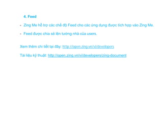 4. Feed

- Zing Me hỗ trợ các chế độ Feed cho các ứng dụng được tích hợp vào Zing Me.

- Feed được chia sẻ lên tường nhà của users.


Xem thêm chi tiết tại đây: http://open.zing.vn/vi/developers

Tài liệu kỹ thuật: http://open.zing.vn/vi/developers/zing-document
 
