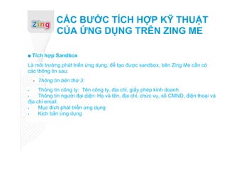 CÁC BƯỚC TÍCH HỢP KỸ THUẬT
              CỦA ỨNG DỤNG TRÊN ZING ME

■ Tích hợp Sandbox
Là môi trường phát triển ứng dụng, để tạo được sandbox, bên Zing Me cần có
các thông tin sau:
    - Thông tin bên thứ 3:
    Thông tin công ty: Tên công ty, địa chỉ, giấy phép kinh doanh.
    Thông tin người đại diện: Họ và tên, địa chỉ, chức vụ, số CMND, điện thoại và
địa chỉ email.
    Mục đích phát triển ứng dụng
    Kịch bản ứng dụng
 