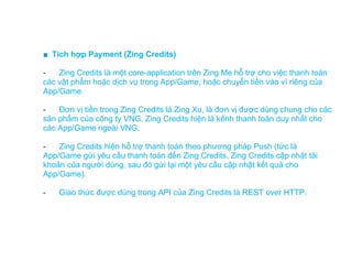 ■ Tích hợp Payment (Zing Credits)

-   Zing Credits là một core-application trên Zing Me hỗ trợ cho việc thanh toán
các vật phẩm hoặc dịch vụ trong App/Game, hoặc chuyển tiền vào ví riêng của
App/Game.

-   Đơn vị tiền trong Zing Credits là Zing Xu, là đơn vị được dùng chung cho các
sản phẩm của công ty VNG. Zing Credits hiện là kênh thanh toán duy nhất cho
các App/Game ngoài VNG.

-   Zing Credits hiện hỗ trợ thanh toán theo phương pháp Push (tức là
App/Game gửi yêu cầu thanh toán đến Zing Credits, Zing Credits cập nhật tài
khoản của người dùng, sau đó gửi lại một yêu cầu cập nhật kết quả cho
App/Game).

-   Giao thức được dùng trong API của Zing Credits là REST over HTTP.
 