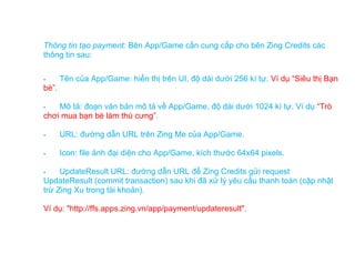 Thông tin tạo payment: Bên App/Game cần cung cấp cho bên Zing Credits các
thông tin sau:

      Tên của App/Game: hiển thị trên UI, độ dài dưới 256 kí tự. Ví dụ “Siêu thị Bạn
bè”.

   Mô tả: đoạn văn bản mô tả về App/Game, độ dài dưới 1024 kí tự. Ví dụ “Trò
chơi mua bạn bè làm thú cưng”.

      URL: đường dẫn URL trên Zing Me của App/Game.

      Icon: file ảnh đại diện cho App/Game, kích thước 64x64 pixels.

    UpdateResult URL: đường dẫn URL để Zing Credits gửi request
UpdateResult (commit transaction) sau khi đã xử lý yêu cầu thanh toán (cập nhật
trừ Zing Xu trong tài khoản).

Ví dụ: "http://ffs.apps.zing.vn/app/payment/updateresult".
 