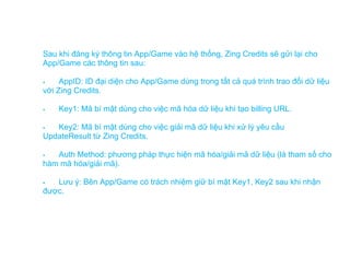 Sau khi đăng ký thông tin App/Game vào hệ thống, Zing Credits sẽ gửi lại cho
App/Game các thông tin sau:

    AppID: ID đại diện cho App/Game dùng trong tất cả quá trình trao đổi dữ liệu
với Zing Credits.

   Key1: Mã bí mật dùng cho việc mã hóa dữ liệu khi tạo billing URL.

  Key2: Mã bí mật dùng cho việc giải mã dữ liệu khi xử lý yêu cầu
UpdateResult từ Zing Credits.

  Auth Method: phương pháp thực hiện mã hóa/giải mã dữ liệu (là tham số cho
hàm mã hóa/giải mã).

  Lưu ý: Bên App/Game có trách nhiệm giữ bí mật Key1, Key2 sau khi nhận
được.
 