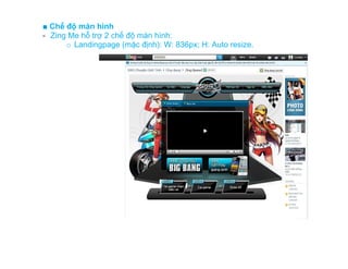 ■ Chế độ màn hình
- Zing Me hỗ trợ 2 chế độ màn hình:
      o Landingpage (mặc định): W: 836px; H: Auto resize.
 