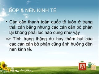 BOP & NỀN KINH TẾ
• Cán cân thanh toán quốc tế luôn ở trạng
thái cân bằng nhưng các cán cân bộ phận
lại không phải lúc nào cũng như vậy
=> Tình trạng thặng dư hay thâm hụt của
các cán cân bộ phận cũng ảnh hưởng đến
nền kinh tế.

 