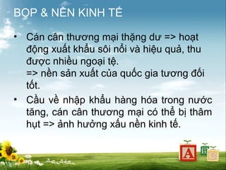 BOP & NỀN KINH TẾ
• Cán cân thương mại thặng dư => hoạt
động xuất khẩu sôi nổi và hiệu quả, thu
được nhiều ngoại tệ.
=> nền sản xuất của quốc gia tương đối
tốt.
• Cầu về nhập khẩu hàng hóa trong nước
tăng, cán cân thương mại có thể bị thâm
hụt => ảnh hưởng xấu nền kinh tế.

 