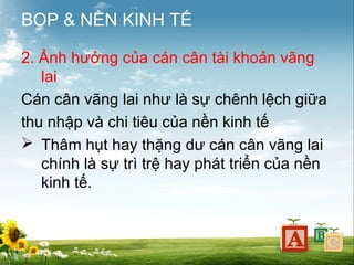 BOP & NỀN KINH TẾ
2. Ảnh hưởng của cán cân tài khoản vãng
lai
Cán cân vãng lai như là sự chênh lệch giữa
thu nhập và chi tiêu của nền kinh tế
 Thâm hụt hay thặng dư cán cân vãng lai
chính là sự trì trệ hay phát triển của nền
kinh tế.

 