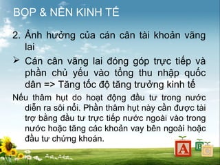 BOP & NỀN KINH TẾ
2. Ảnh hưởng của cán cân tài khoản vãng
lai
 Cán cân vãng lai đóng góp trực tiếp và
phần chủ yếu vào tổng thu nhập quốc
dân => Tăng tốc độ tăng trưởng kinh tế
Nếu thâm hụt do hoạt động đầu tư trong nước
diễn ra sôi nổi. Phần thâm hụt này cần được tài
trợ bằng đầu tư trực tiếp nước ngoài vào trong
nước hoặc tăng các khoản vay bên ngoài hoặc
đầu tư chứng khoán.

 