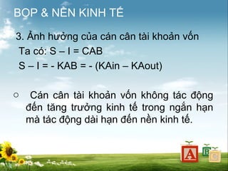 BOP & NỀN KINH TẾ
3. Ảnh hưởng của cán cân tài khoản vốn
Ta có: S – I = CAB
S – I = - KAB = - (KAin – KAout)
o

Cán cân tài khoản vốn không tác động
đến tăng trưởng kinh tế trong ngắn hạn
mà tác động dài hạn đến nền kinh tế.

 