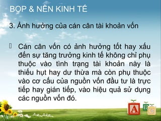 BOP & NỀN KINH TẾ
3. Ảnh hưởng của cán cân tài khoản vốn
 Cán cân vốn có ảnh hưởng tốt hay xấu
đến sự tăng trưởng kinh tế không chỉ phụ
thuộc vào tình trạng tài khoản này là
thiếu hụt hay dư thừa mà còn phụ thuộc
vào cơ cấu của nguồn vốn đầu tư là trực
tiếp hay gián tiếp, vào hiệu quả sử dụng
các nguồn vốn đó.

 
