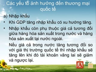 Các yếu tố ảnh hưởng đến thương mại
quốc tế
a) Nhập khẩu
• Khi GDP tăng nhập khẩu có xu hướng tăng.
• Nhập khẩu còn phụ thuộc giá cả tương đối
giữa hàng hóa sản xuất trong nước và hàng
hóa sản xuất tại nước ngoài.
Nếu giá cả trong nước tăng tương đối so
với giá thị trường quốc tế thì nhập khẩu sẽ
tăng lên khi đó tài khoản vãng lai sẽ giảm
và ngược lại.

 