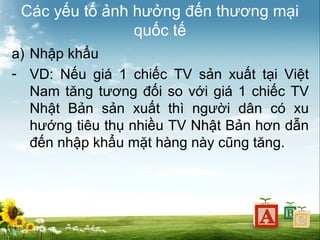 Các yếu tố ảnh hưởng đến thương mại
quốc tế
a) Nhập khẩu
- VD: Nếu giá 1 chiếc TV sản xuất tại Việt
Nam tăng tương đối so với giá 1 chiếc TV
Nhật Bản sản xuất thì người dân có xu
hướng tiêu thụ nhiều TV Nhật Bản hơn dẫn
đến nhập khẩu mặt hàng này cũng tăng.

 