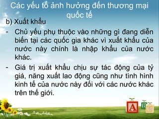 Các yếu tố ảnh hưởng đến thương mại
quốc tế

b) Xuất khẩu
- Chủ yếu phụ thuộc vào những gì đang diễn
biến tại các quốc gia khác vì xuất khẩu của
nước này chính là nhập khẩu của nước
khác.
- Giá trị xuất khẩu chịu sự tác động của tỷ
giá, năng xuất lao động cũng như tình hình
kinh tế của nước này đối với các nước khác
trên thế giới.

 