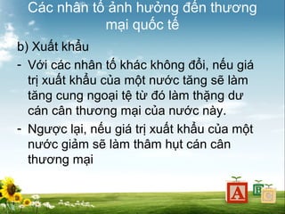 Các nhân tố ảnh hưởng đến thương
mại quốc tế
b) Xuất khẩu
- Với các nhân tố khác không đổi, nếu giá
trị xuất khẩu của một nước tăng sẽ làm
tăng cung ngoại tệ từ đó làm thặng dư
cán cân thương mại của nước này.
- Ngược lại, nếu giá trị xuất khẩu của một
nước giảm sẽ làm thâm hụt cán cân
thương mại

 