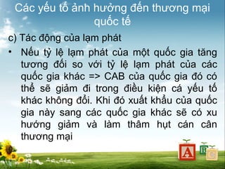 Các yếu tố ảnh hưởng đến thương mại
quốc tế
c) Tác động của lạm phát
• Nếu tỷ lệ lạm phát của một quốc gia tăng
tương đối so với tỷ lệ lạm phát của các
quốc gia khác => CAB của quốc gia đó có
thể sẽ giảm đi trong điều kiện cá yếu tố
khác không đổi. Khi đó xuất khẩu của quốc
gia này sang các quốc gia khác sẽ có xu
hướng giảm và làm thâm hụt cán cân
thương mại

 