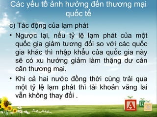 Các yếu tố ảnh hưởng đến thương mại
quốc tế
c) Tác động của lạm phát
• Ngược lại, nếu tỷ lệ lạm phát của một
quốc gia giảm tương đối so với các quốc
gia khác thì nhập khẩu của quốc gia này
sẽ có xu hướng giảm làm thặng dư cán
cân thương mại.
• Khi cả hai nước đồng thời cùng trải qua
một tỷ lệ lạm phát thì tài khoản vãng lai
vẫn không thay đổi .

 