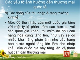 Các yếu tố ảnh hưởng đến thương mại
quốc tế
d) Tác động của thu nhập & tăng trưởng
kinh tế
• Mức độ thu nhập của một quốc gia tăng
với một tỷ lệ phần trăm cao hơn so với
các quốc gia khác thì mức độ nhu cầu
hàng hóa cũng tăng lên, như vậy sẽ có
nhiều khả năng phản ánh nhu cầu hàng
hóa nước ngoài tăng lên làm cho nhập
khẩu của quốc gia này tăng lên và thâm
hụt cán cân thương mại

 