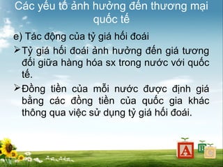 Các yếu tố ảnh hưởng đến thương mại
quốc tế
e) Tác động của tỷ giá hối đoái
 Tỷ giá hối đoái ảnh hưởng đến giá tương
đối giữa hàng hóa sx trong nước với quốc
tế.
 Đồng tiền của mỗi nước được định giá
bằng các đồng tiền của quốc gia khác
thông qua việc sử dụng tỷ giá hối đoái.

 