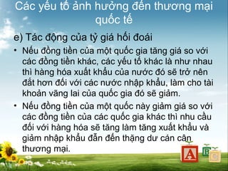 Các yếu tố ảnh hưởng đến thương mại
quốc tế
e) Tác động của tỷ giá hối đoái
• Nếu đồng tiền của một quốc gia tăng giá so với
các đồng tiền khác, các yếu tố khác là như nhau
thì hàng hóa xuất khẩu của nước đó sẽ trở nên
đắt hơn đối với các nước nhập khẩu, làm cho tài
khoản vãng lai của quốc gia đó sẽ giảm.
• Nếu đồng tiền của một quốc này giảm giá so với
các đồng tiền của các quốc gia khác thì nhu cầu
đối với hàng hóa sẽ tăng làm tăng xuất khẩu và
giảm nhập khẩu đẫn đến thặng dư cán cân
thương mại.

 