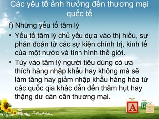 Các yếu tố ảnh hưởng đến thương mại
quốc tế
f) Những yếu tố tâm lý
• Yếu tố tâm lý chủ yếu dựa vào thị hiếu, sự
phán đoán từ các sự kiện chính trị, kinh tế
của một nước và tình hình thế giới.
• Tùy vào tâm lý người tiêu dùng có ưa
thích hàng nhập khẩu hay không mà sẽ
làm tăng hay giảm nhập khẩu hàng hóa từ
các quốc qia khác dẫn đến thâm hụt hay
thặng dư cán cân thương mại.

 