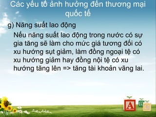 Các yếu tố ảnh hưởng đến thương mại
quốc tế
g) Năng suất lao động
Nếu năng suất lao động trong nước có sự
gia tăng sẽ làm cho mức giá tương đối có
xu hướng sụt giảm, làm đồng ngoại tệ có
xu hướng giảm hay đồng nội tệ có xu
hướng tăng lên => tăng tài khoản vãng lai.

 