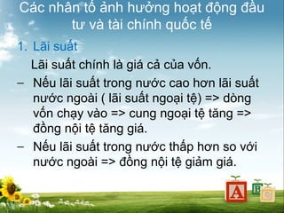 Các nhân tố ảnh hưởng hoạt động đầu
tư và tài chính quốc tế
1. Lãi suất
Lãi suất chính là giá cả của vốn.
− Nếu lãi suất trong nước cao hơn lãi suất
nước ngoài ( lãi suất ngoại tệ) => dòng
vốn chạy vào => cung ngoại tệ tăng =>
đồng nội tệ tăng giá.
− Nếu lãi suất trong nước thấp hơn so với
nước ngoài => đồng nội tệ giảm giá.

 