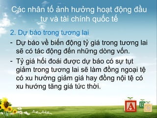 Các nhân tố ảnh hưởng hoạt động đầu
tư và tài chính quốc tế
2. Dự báo trong tương lai
- Dự báo về biến động tỷ giá trong tương lai
sẽ có tác động đến những dòng vốn.
- Tỷ giá hối đoái được dự báo có sự tụt
giảm trong tương lai sẽ làm đồng ngoại tệ
có xu hướng giảm giá hay đồng nội tệ có
xu hướng tăng giá tức thời.

 