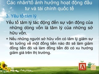 Các nhân tố ảnh hưởng hoạt động đầu
tư và tài chính quốc tế
3. Yếu tố tâm lý
Yếu tố tâm lý tác động đến sự vận động của
những dòng vốn là tâm lý của những sở
hữu vốn.
+ Nếu những người sở hữu vốn có tâm lý giảm sự
tin tưởng về một đồng tiền nào đó sẽ làm giảm
đồng tiền đó và làm đồng tiền đó có xu hướng
giảm giá trên thị trường.

 