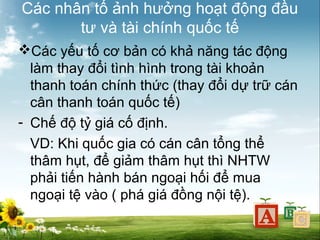 Các nhân tố ảnh hưởng hoạt động đầu
tư và tài chính quốc tế
Các yếu tố cơ bản có khả năng tác động
làm thay đổi tình hình trong tài khoản
thanh toán chính thức (thay đổi dự trữ cán
cân thanh toán quốc tế)
- Chế độ tỷ giá cố định.
VD: Khi quốc gia có cán cân tổng thể
thâm hụt, để giảm thâm hụt thì NHTW
phải tiến hành bán ngoại hối để mua
ngoại tệ vào ( phá giá đồng nội tệ).

 