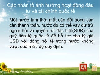 Các nhân tố ảnh hưởng hoạt động đàu
tư và tài chính quốc tế
- Một nước tạm thời mất cân đối trong cán
cân thanh toán, nước đó có thể vay dự trữ
ngoại hối và quyền rút đặc biệt(SDR) của
quỹ tiền tệ quốc tế để hỗ trợ cho tỷ giá
USD với đồng nội tệ trong nước không
vượt quá mức độ quy định.

 