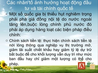 Các nhân tố ảnh hưởng hoạt động đầu
tư và tài chính quốc tế
- Một số quốc gia bị thiếu hụt nghiêm trọng
phải phá giá đồng nội tệ do nước ngoài
tăng lên,buộc lòng chính phủ nước đó
phải áp dụng hàng loạt các biện pháp điều
chỉnh:
o Chính sách tiền tệ: thực hiện chính sách tiền tệ
nới lỏng thông qua nghiệp vụ thị trường mở,
giảm lãi suất chiết khấu hay giảm tỷ lệ dự trữ
bắt buộc để cho khối lượng vẫn duy trì như mức
ban đầu hay chỉ giảm một lượng có thể cho
phép.

 