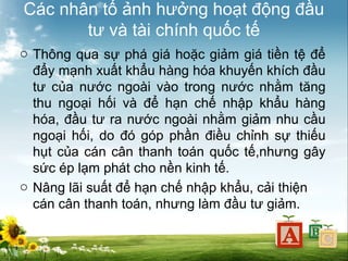 Các nhân tố ảnh hưởng hoạt động đầu
tư và tài chính quốc tế
o Thông qua sự phá giá hoặc giảm giá tiền tệ để
đẩy mạnh xuất khẩu hàng hóa khuyến khích đầu
tư của nước ngoài vào trong nước nhằm tăng
thu ngoại hối và để hạn chế nhập khẩu hàng
hóa, đầu tư ra nước ngoài nhằm giảm nhu cầu
ngoại hối, do đó góp phần điều chỉnh sự thiếu
hụt của cán cân thanh toán quốc tế,nhưng gây
sức ép lạm phát cho nền kinh tế.
o Nâng lãi suất để hạn chế nhập khẩu, cải thiện
cán cân thanh toán, nhưng làm đầu tư giảm.

 
