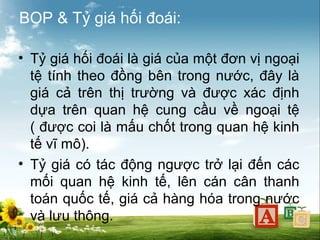 BOP & Tỷ giá hối đoái:
• Tỷ giá hối đoái là giá của một đơn vị ngoại
tệ tính theo đồng bên trong nước, đây là
giá cả trên thị trường và được xác định
dựa trên quan hệ cung cầu về ngoại tệ
( được coi là mấu chốt trong quan hệ kinh
tế vĩ mô).
• Tỷ giá có tác động ngược trở lại đến các
mối quan hệ kinh tế, lên cán cân thanh
toán quốc tế, giá cả hàng hóa trong nước
và lưu thông.

 
