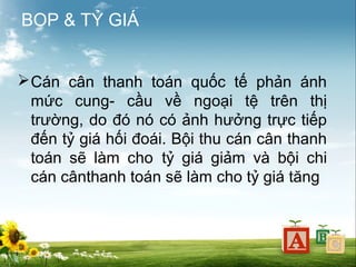 BOP & TỶ GIÁ
 Cán cân thanh toán quốc tế phản ánh
mức cung- cầu về ngoại tệ trên thị
trường, do đó nó có ảnh hưởng trực tiếp
đến tỷ giá hối đoái. Bội thu cán cân thanh
toán sẽ làm cho tỷ giá giảm và bội chi
cán cânthanh toán sẽ làm cho tỷ giá tăng

 