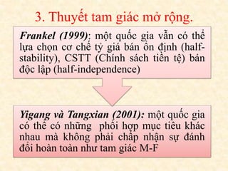3. Thuyết tam giác mở rộng.
Yigang và Tangxian (2001): một quốc gia
có thể có những phối hợp mục tiêu khác
nhau mà không phải chấp nhận sự đánh
đổi hoàn toàn như tam giác M-F
Frankel (1999): một quốc gia vẫn có thể
lựa chọn cơ chế tỷ giá bán ổn định (half-
stability), CSTT (Chính sách tiền tệ) bán
độc lập (half-independence)
 