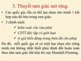 3. Thuyết tam giác mở rộng.
• Các quốc gia vẫn có thể lựa chọn cho mình 1 kết
hợp nào đó bên trong tam giác.
• 3 chính sách:
 kiểm soát vốn vừa phải
 CSTT độc lập có giới hạn
 tỷ giá biến động trong biên độ cho phép
Do đó, mỗi quốc gia sẽ có một lựa chọn cho riêng
mình mà không nhất thiết phải đánh đổi hoàn toàn
theo như tam giác bất khả thi của Mundell-Fleming.
 