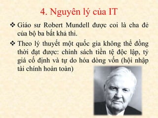 4. Nguyên lý của IT
 Giáo sư Robert Mundell được coi là cha đẻ
của bộ ba bất khả thi.
 Theo lý thuyết một quốc gia không thể đồng
thời đạt được: chính sách tiền tệ độc lập, tỷ
giá cố định và tự do hóa dòng vốn (hội nhập
tài chính hoàn toàn)
 