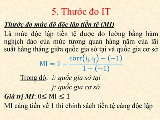 5. Thước đo IT
Thước đo mức độ độc lập tiền tệ (MI)
Là mức độc lập tiền tệ được đo lường bằng hàm
nghịch đảo của mức tương quan hàng năm của lãi
suất hàng tháng giữa quốc gia sở tại và quốc gia cơ sở
MI = 1 −
corr ii, ij − −1
1 − −1
Trong đó: i: quốc gia sở tại
j: quốc gia cơ sở
Giá trị MI: 0≤ MI ≤ 1
MI càng tiến về 1 thì chính sách tiền tệ càng độc lập
 