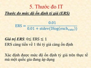 5. Thước đo IT
Thước đo mức độ ổn định tỷ giá (ERS)
ERS =
0.01
0.01 + stdev(Dlog exchrate )
Giá trị ERS: 0≤ ERS ≤ 1
ERS càng tiến về 1 thì tỷ giá càng ổn định
Xác định được mức độ ổn định tỷ giá trên thực tế
mà một quốc gia đang áp dụng
 