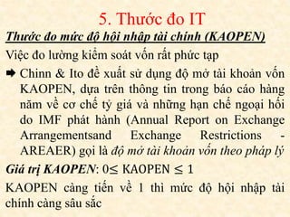 Thước đo mức độ hội nhập tài chính (KAOPEN)
Việc đo lường kiểm soát vốn rất phức tạp
 Chinn & Ito đề xuất sử dụng độ mở tài khoản vốn
KAOPEN, dựa trên thông tin trong báo cáo hàng
năm về cơ chế tỷ giá và những hạn chế ngoại hối
do IMF phát hành (Annual Report on Exchange
Arrangementsand Exchange Restrictions -
AREAER) gọi là độ mở tài khoản vốn theo pháp lý
Giá trị KAOPEN: 0≤ KAOPEN ≤ 1
KAOPEN càng tiến về 1 thì mức độ hội nhập tài
chính càng sâu sắc
5. Thước đo IT
 